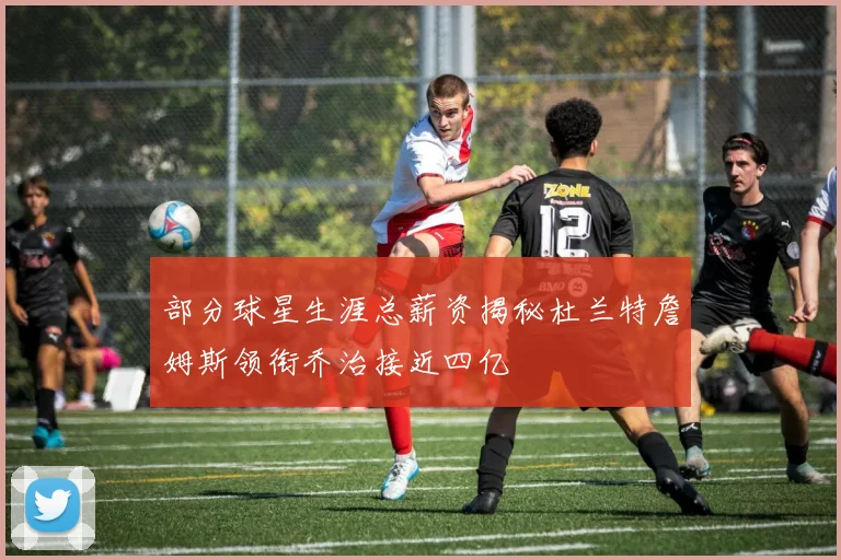 部分球星生涯总薪资揭秘杜兰特詹姆斯领衔乔治接近四亿