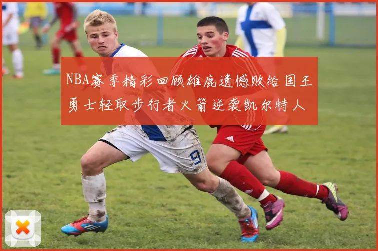 NBA赛季精彩回顾雄鹿遗憾败给国王勇士轻取步行者火箭逆袭凯尔特人
