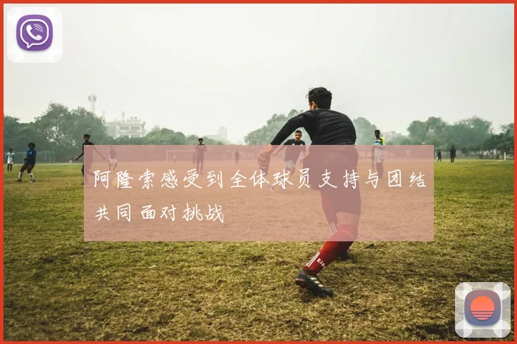 阿隆索感受到全体球员支持与团结共同面对挑战