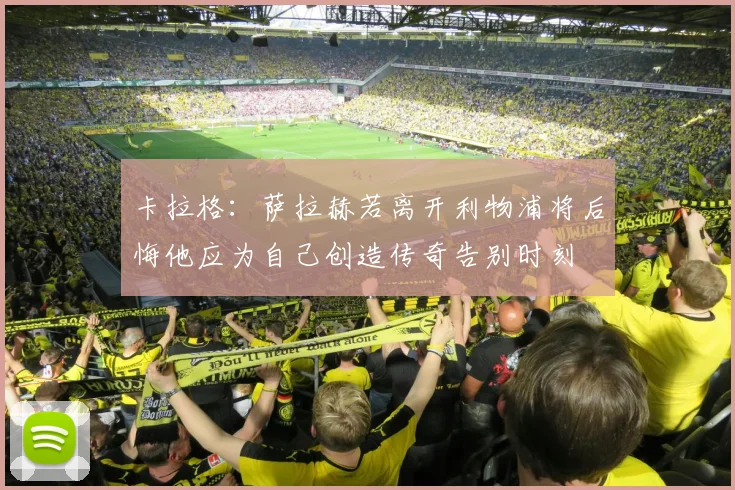 卡拉格：萨拉赫若离开利物浦将后悔他应为自己创造传奇告别时刻