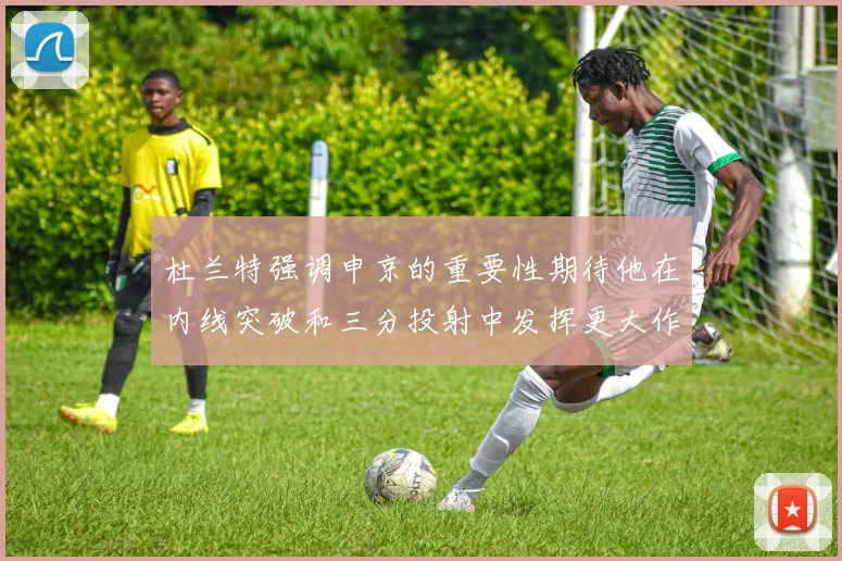 杜兰特强调申京的重要性期待他在内线突破和三分投射中发挥更大作用