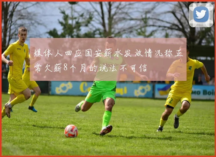 媒体人回应国安薪水发放情况称正常欠薪8个月的说法不可信