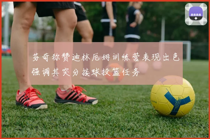 芬奇称赞迪林厄姆训练营表现出色强调其突分接球投篮任务