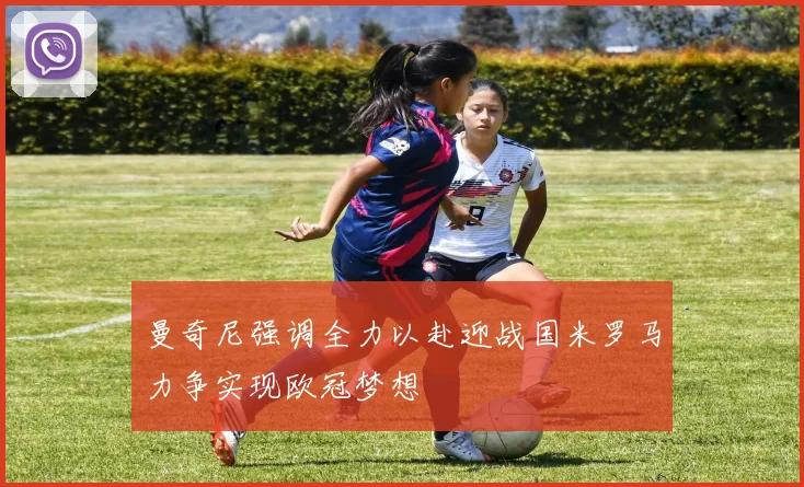 曼奇尼强调全力以赴迎战国米罗马力争实现欧冠梦想