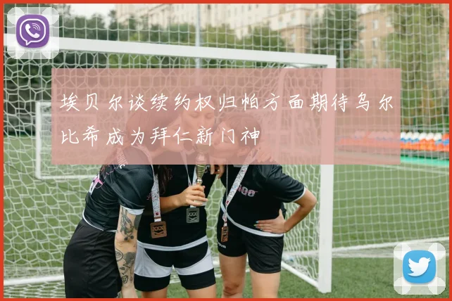 埃贝尔谈续约权归帕方面期待乌尔比希成为拜仁新门神