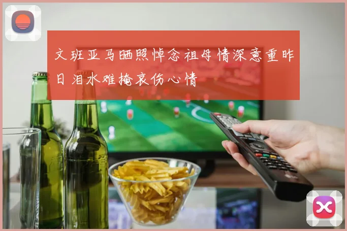 文班亚马晒照悼念祖母情深意重昨日泪水难掩哀伤心情