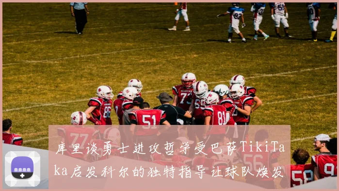库里谈勇士进攻哲学受巴萨TikiTaka启发科尔的独特指导让球队焕发新生