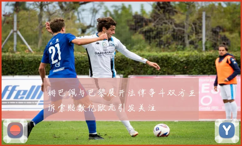 姆巴佩与巴黎展开法律争斗双方互诉索赔数亿欧元引发关注
