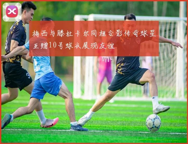梅西与滕杜卡尔同框合影传奇球星互赠10号球衣展现友谊