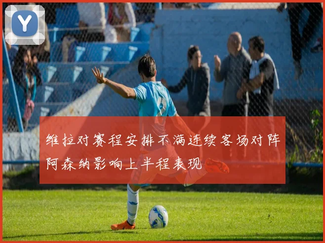 维拉对赛程安排不满连续客场对阵阿森纳影响上半程表现