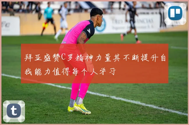 拜亚盛赞C罗精神力量其不断提升自我能力值得每个人学习
