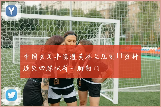 中国女足半场遭英格兰压制11分钟连失四球仅有一脚射门