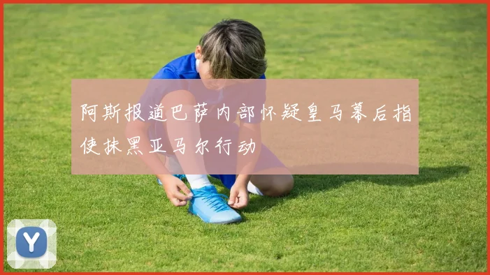 阿斯报道巴萨内部怀疑皇马幕后指使抹黑亚马尔行动