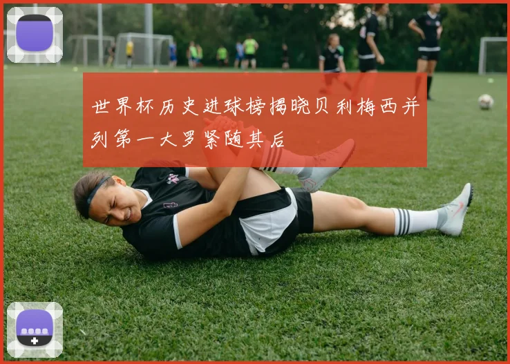 世界杯历史进球榜揭晓贝利梅西并列第一大罗紧随其后