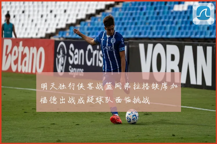 明天独行侠客战篮网弗拉格缺席加福德出战成疑球队面临挑战