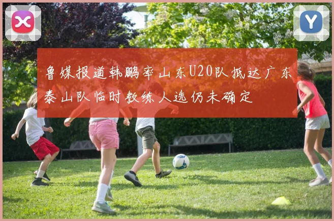 鲁媒报道韩鹏率山东U20队抵达广东泰山队临时教练人选仍未确定