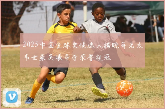 2025中国金球奖候选人揭晓蒋光太韦世豪吴曦争夺荣誉桂冠
