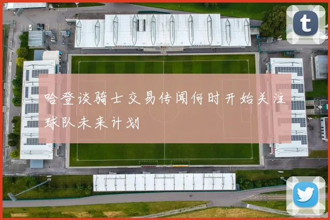 哈登谈骑士交易传闻何时开始关注球队未来计划