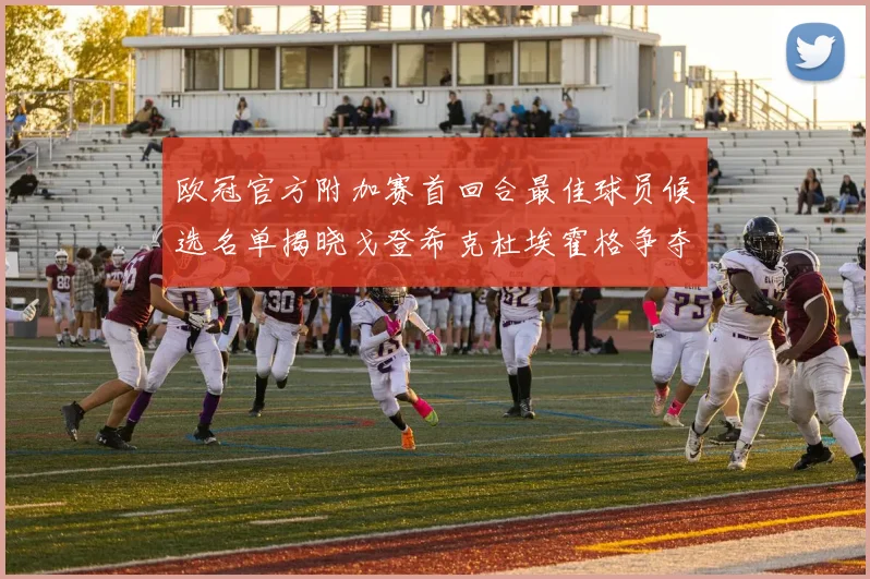 欧冠官方附加赛首回合最佳球员候选名单揭晓戈登希克杜埃霍格争夺荣誉
