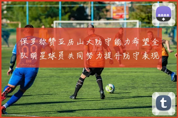 保罗称赞亚历山大防守能力希望全队明星球员共同努力提升防守表现