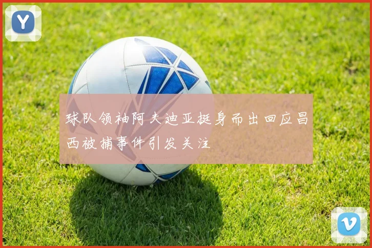 球队领袖阿夫迪亚挺身而出回应昌西被捕事件引发关注