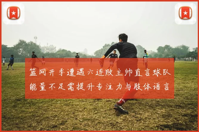 篮网开季遭遇六连败主帅直言球队能量不足需提升专注力与肢体语言