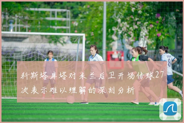 科斯塔库塔对米兰后卫开场传球27次表示难以理解的深刻分析