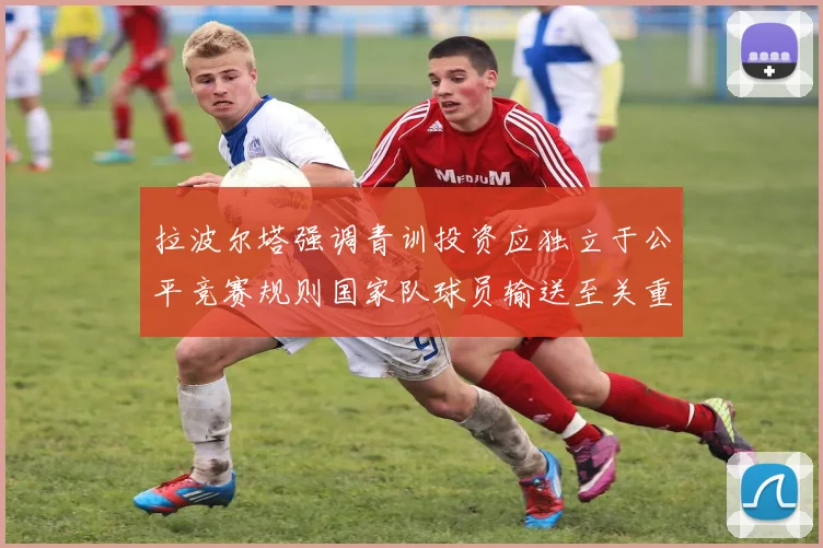 拉波尔塔强调青训投资应独立于公平竞赛规则国家队球员输送至关重要