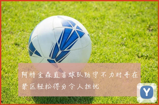 阿特金森直言球队防守不力对手在禁区轻松得分令人担忧