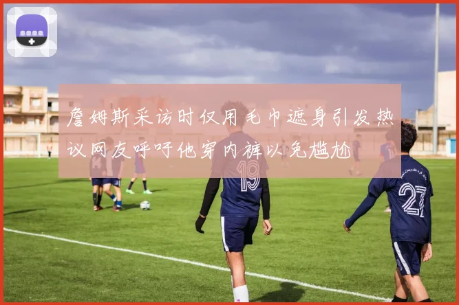 詹姆斯采访时仅用毛巾遮身引发热议网友呼吁他穿内裤以免尴尬