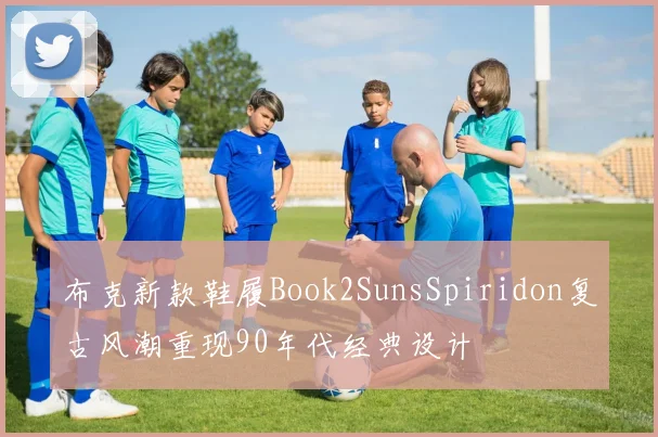 布克新款鞋履Book2SunsSpiridon复古风潮重现90年代经典设计