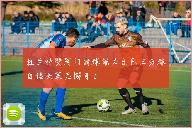 杜兰特赞阿门持球能力出色三分球自信决策无懈可击