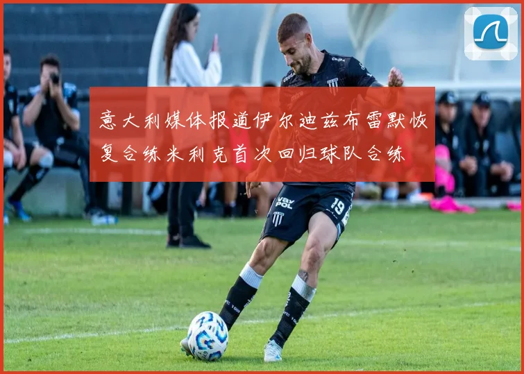 意大利媒体报道伊尔迪兹布雷默恢复合练米利克首次回归球队合练