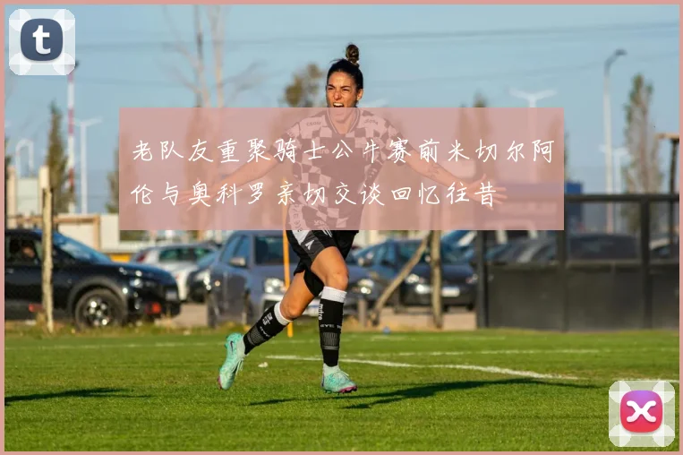 老队友重聚骑士公牛赛前米切尔阿伦与奥科罗亲切交谈回忆往昔