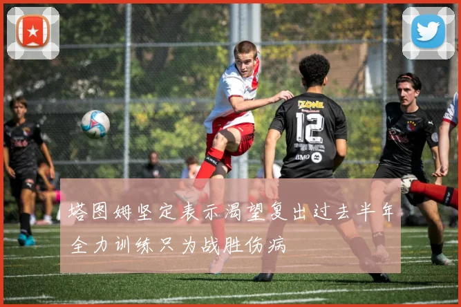 塔图姆坚定表示渴望复出过去半年全力训练只为战胜伤病